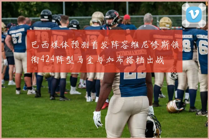 巴西媒体预测首发阵容维尼修斯领衔424阵型马金与加布搭档出战