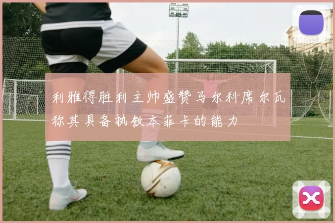 利雅得胜利主帅盛赞马尔科席尔瓦称其具备执教本菲卡的能力