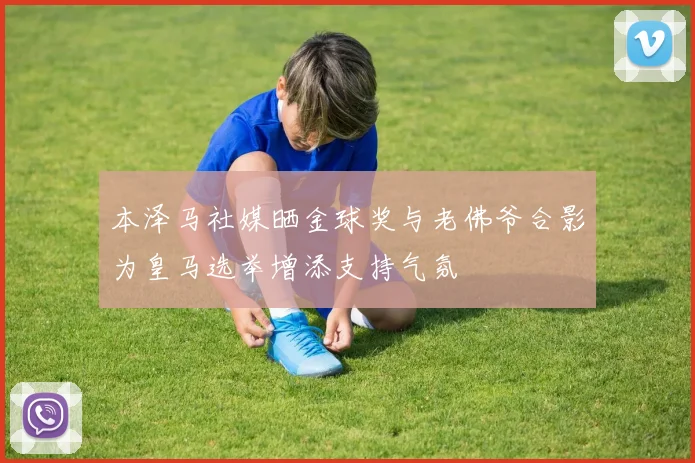 本泽马社媒晒金球奖与老佛爷合影为皇马选举增添支持气氛