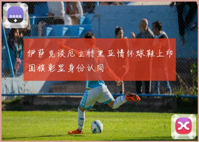 伊萨克谈厄立特里亚情怀球鞋上印国旗彰显身份认同