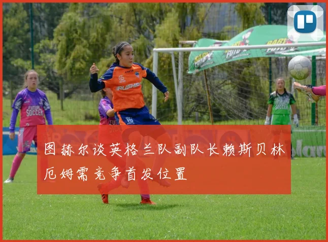 图赫尔谈英格兰队副队长赖斯贝林厄姆需竞争首发位置
