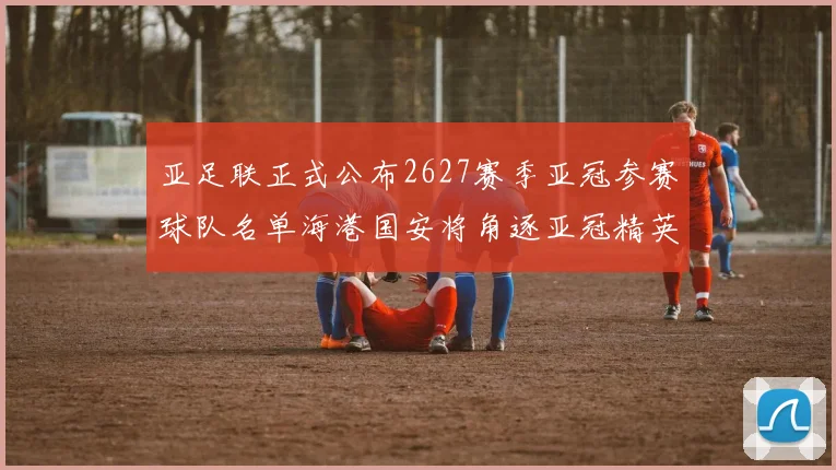 亚足联正式公布2627赛季亚冠参赛球队名单海港国安将角逐亚冠精英联赛