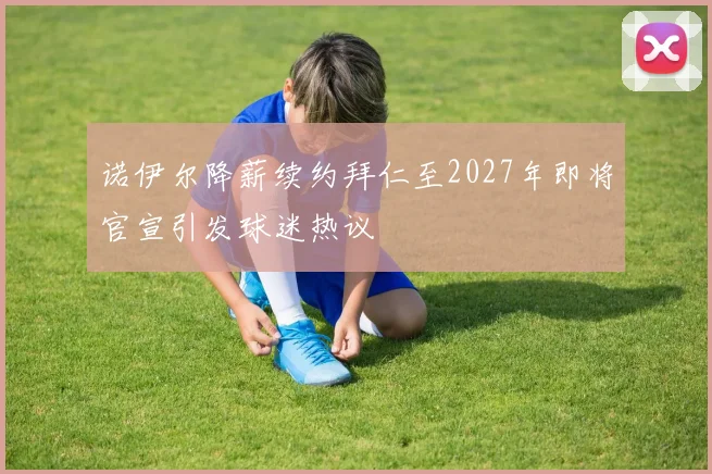 诺伊尔降薪续约拜仁至2027年即将官宣引发球迷热议