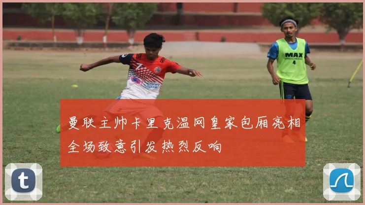 曼联主帅卡里克温网皇家包厢亮相全场致意引发热烈反响