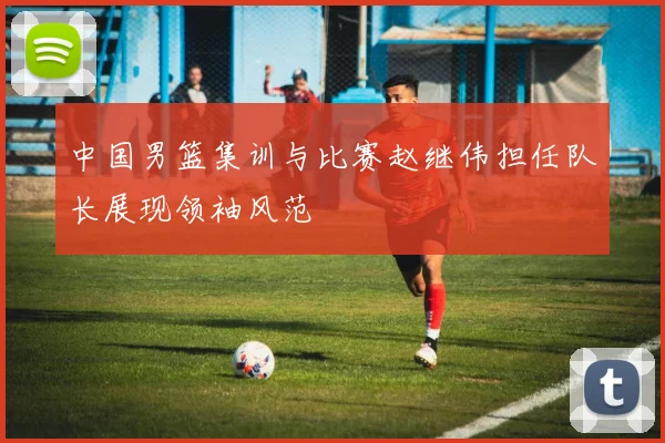 中国男篮集训与比赛赵继伟担任队长展现领袖风范