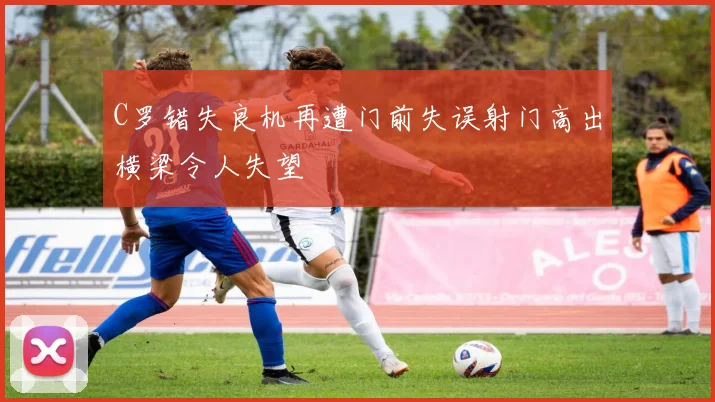 C罗错失良机再遭门前失误射门高出横梁令人失望