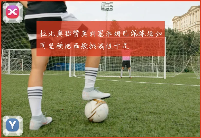 拉比奥称赞奥利塞和姆巴佩球场如同坚硬地面般挑战性十足