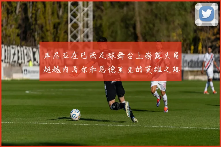 库尼亚在巴西足球舞台上崭露头角超越内马尔和恩德里克的英雄之路