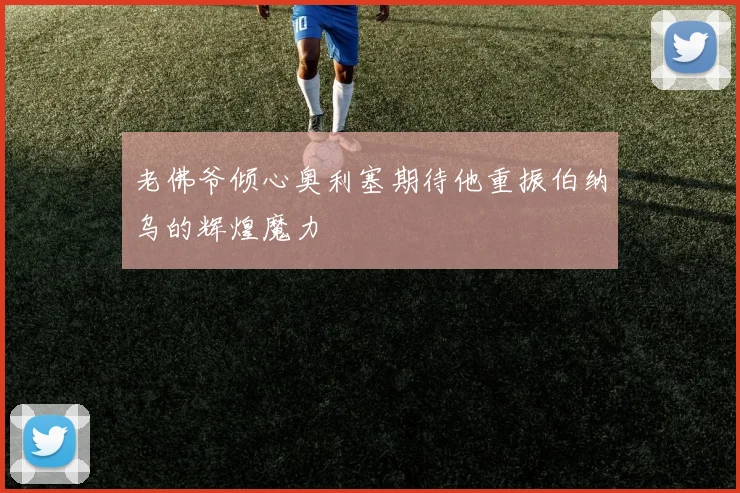 老佛爷倾心奥利塞期待他重振伯纳乌的辉煌魔力