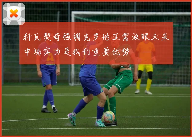 科瓦契奇强调克罗地亚需放眼未来中场实力是我们重要优势