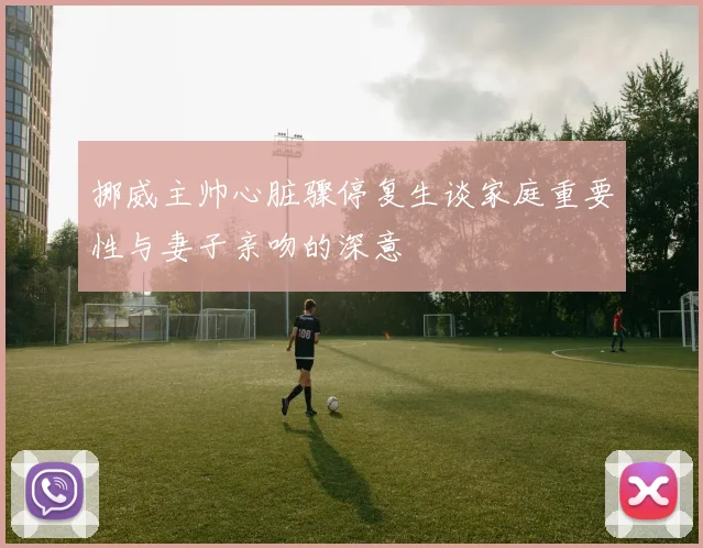 挪威主帅心脏骤停复生谈家庭重要性与妻子亲吻的深意