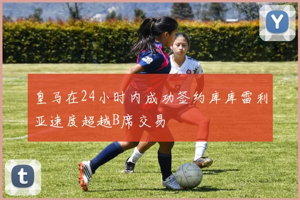 皇马在24小时内成功签约库库雷利亚速度超越B席交易
