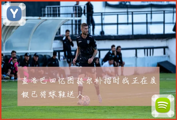 查洛巴回忆图赫尔补招时我正在度假已将球鞋送人