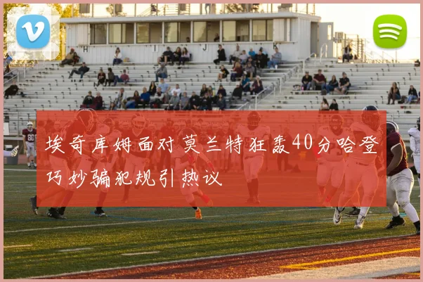 埃奇库姆面对莫兰特狂轰40分哈登巧妙骗犯规引热议