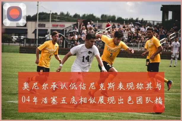 奥尼尔承认低估尼克斯表现称其与04年活塞五虎相似展现出色团队精神