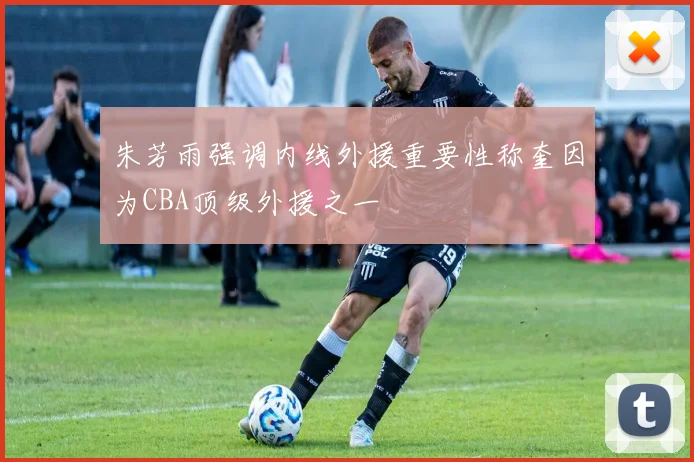 朱芳雨强调内线外援重要性称奎因为CBA顶级外援之一