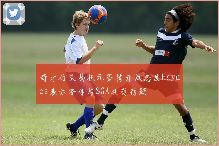 奇才对交易状元签持开放态度Haynes表示字母与SGA共存存疑