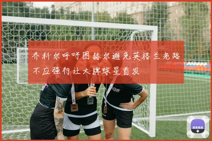 乔科尔呼吁图赫尔避免英格兰老路不应强行让大牌球星首发