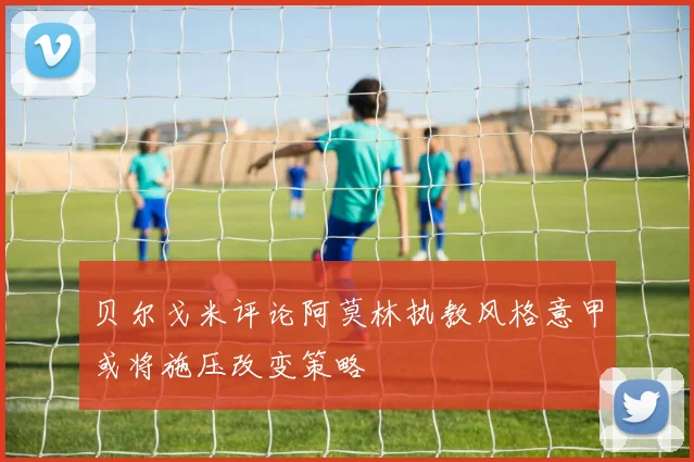 贝尔戈米评论阿莫林执教风格意甲或将施压改变策略
