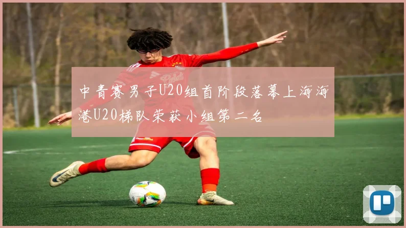中青赛男子U20组首阶段落幕上海海港U20梯队荣获小组第二名